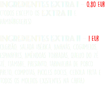 Ingredientes Extra 1 - 0.80 Eur (Todos excepto os EXtra 11 e Hambúrgueres)  Ingredientes Extra 1 ! - 1 Eur (Agrião, Salada Ibérica, Ananás, Cogumelos, Espinafres, Amêndoas Torradas, Queijo do Zé Zé, Fiambre, Presunto, Farinheira de Porco Preto, Compotas, Pickles Doces, Cebola Frita e todos os Molhos existentes na carta) 