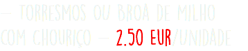 - Torresmos OU Broa de Milho com Chouriço - 2.50 Eur/Unidade