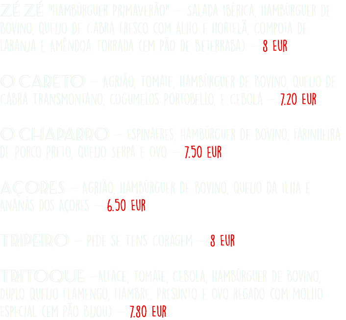 Zé Zé "Hambúrguer PrimaVerão" - Salada Ibérica, Hambúrguer de Bovino, Queijo de Cabra Fresco com Alho e Hortelã, Compota de Laranja e Amêndoa Torrada (em Pão de Beterraba) - 8 Eur O Careto - Agrião, Tomate, Hambúrguer de Bovino, Queijo de Cabra Transmontano, COgumelos Portobello, e Cebola - 7.20 Eur  O Chaparro - Espinafres, Hambúrguer de Bovino, Farinheira de Porco Preto, Queijo Serpa e Ovo - 7.50 eur Açores - Agrião, Hambúrguer de Bovino, Queijo da Ilha e Ananás dos Açores - 6.50 Eur Tripeiro - Pede se Tens Coragem - 8 Eur Tritoque -Alface, Tomate, Cebola, Hambúrguer de Bovino, Duplo Queijo Flamengo, Fiambre, Presunto e Ovo regado com Molho Especial (em Pão Bijou) - 7.80 Eur