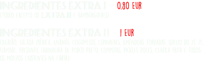 Ingredientes Extra 1 - 0.80 Eur (Todos excepto os EXtra 11 e Hambúrgueres)  Ingredientes Extra 1 ! - 1 Eur (Agrião, Salada Ibérica, Ananás, Cogumelos, Espinafres, Amêndoas Torradas, Queijo do Zé Zé, Fiambre, Presunto, Farinheira de Porco Preto, Compotas, Pickles Doces, Cebola Frita e todos os Molhos existentes na carta) 